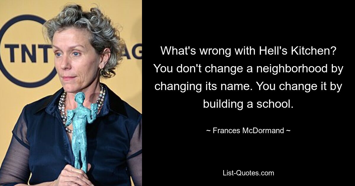 What's wrong with Hell's Kitchen? You don't change a neighborhood by changing its name. You change it by building a school. — © Frances McDormand