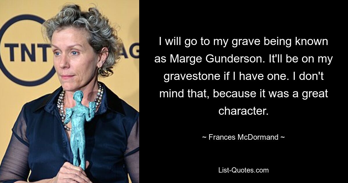 I will go to my grave being known as Marge Gunderson. It'll be on my gravestone if I have one. I don't mind that, because it was a great character. — © Frances McDormand