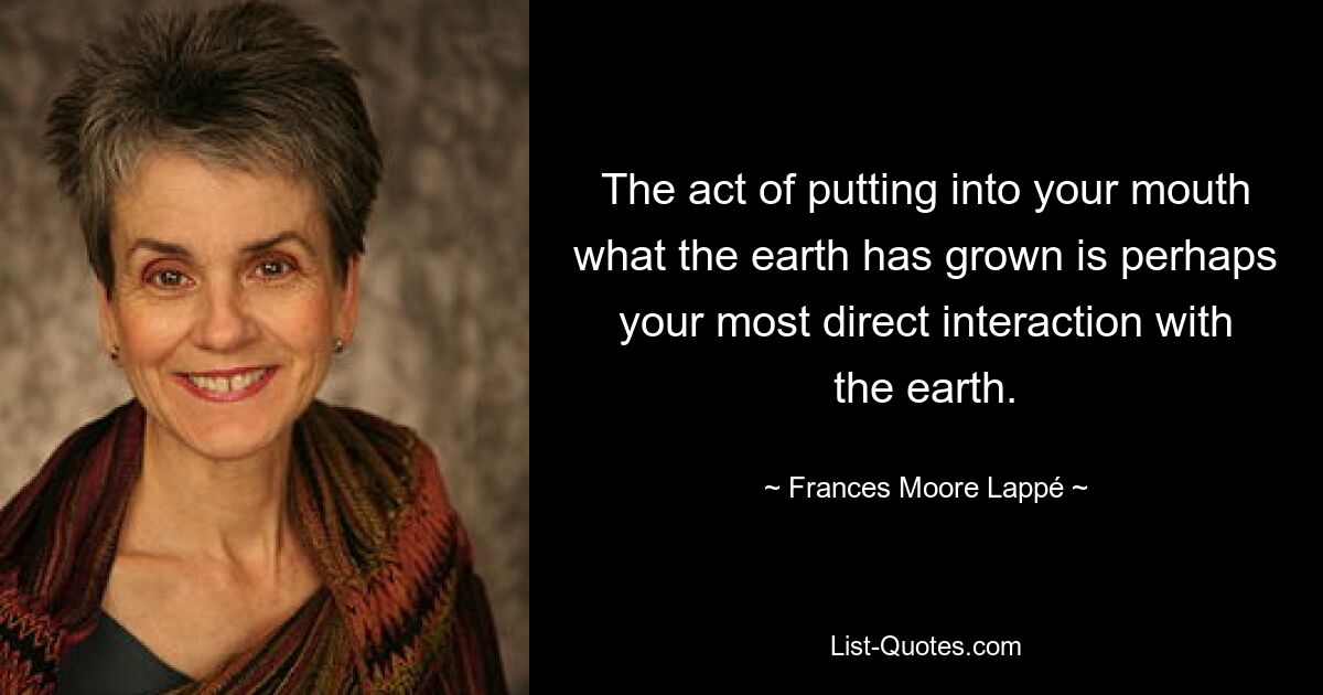 The act of putting into your mouth what the earth has grown is perhaps your most direct interaction with the earth. — © Frances Moore Lappé