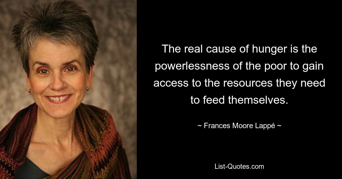 The real cause of hunger is the powerlessness of the poor to gain access to the resources they need to feed themselves. — © Frances Moore Lappé