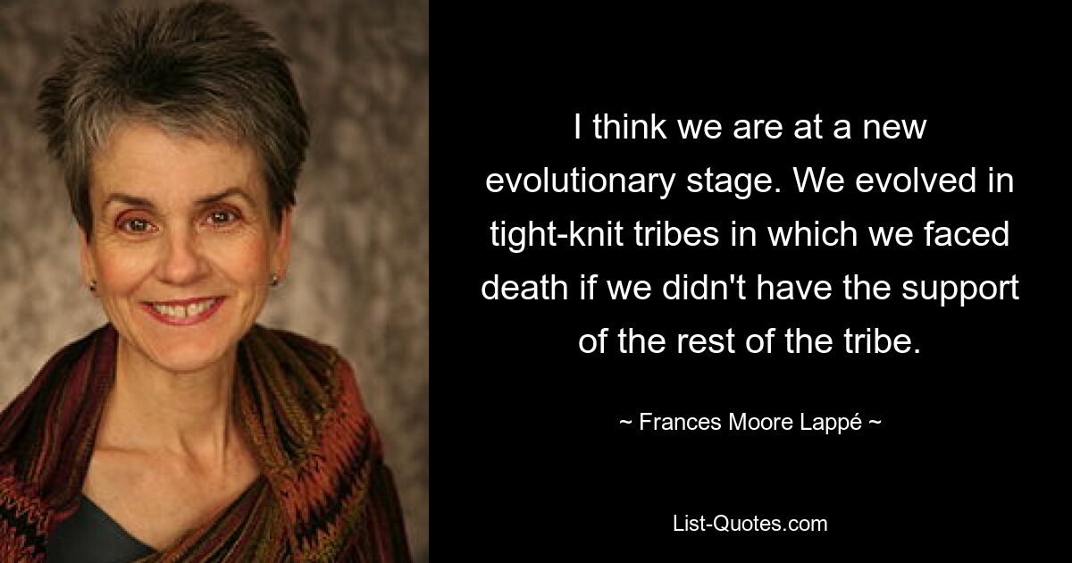 I think we are at a new evolutionary stage. We evolved in tight-knit tribes in which we faced death if we didn't have the support of the rest of the tribe. — © Frances Moore Lappé