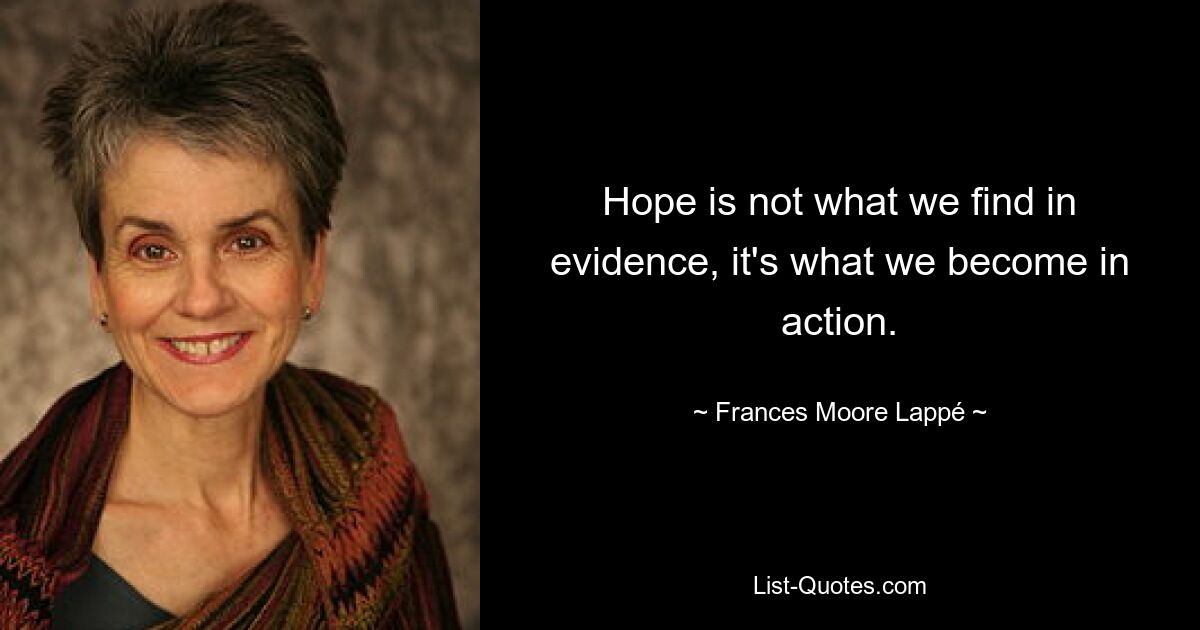 Hope is not what we find in evidence, it's what we become in action. — © Frances Moore Lappé