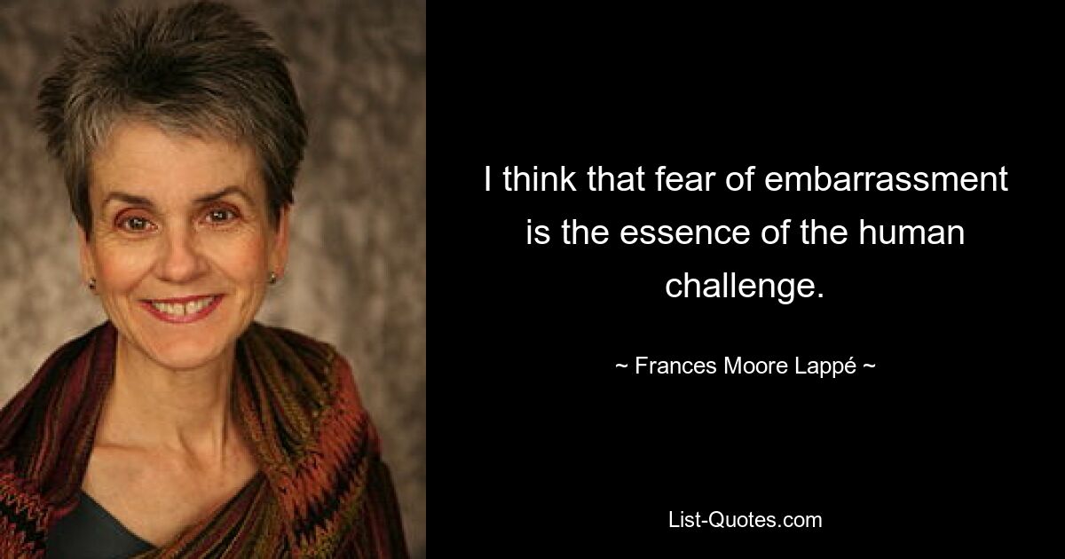 I think that fear of embarrassment is the essence of the human challenge. — © Frances Moore Lappé