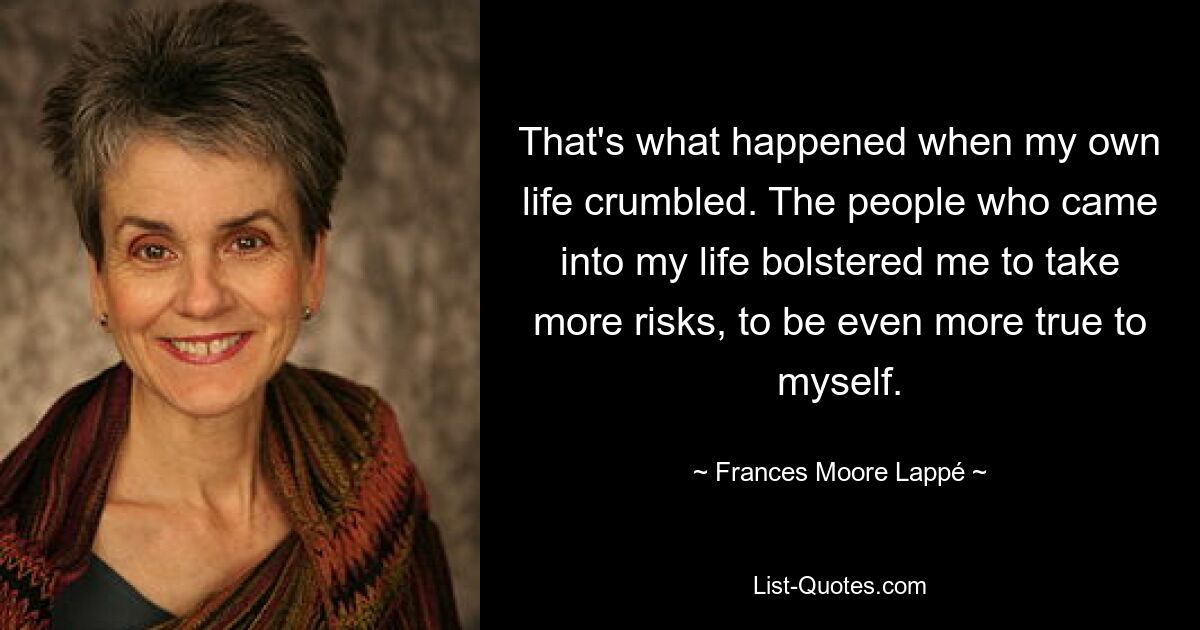 That's what happened when my own life crumbled. The people who came into my life bolstered me to take more risks, to be even more true to myself. — © Frances Moore Lappé