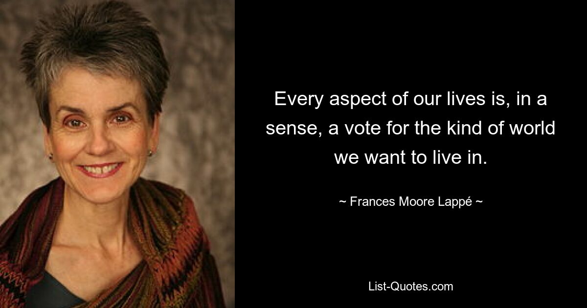 Every aspect of our lives is, in a sense, a vote for the kind of world we want to live in. — © Frances Moore Lappé