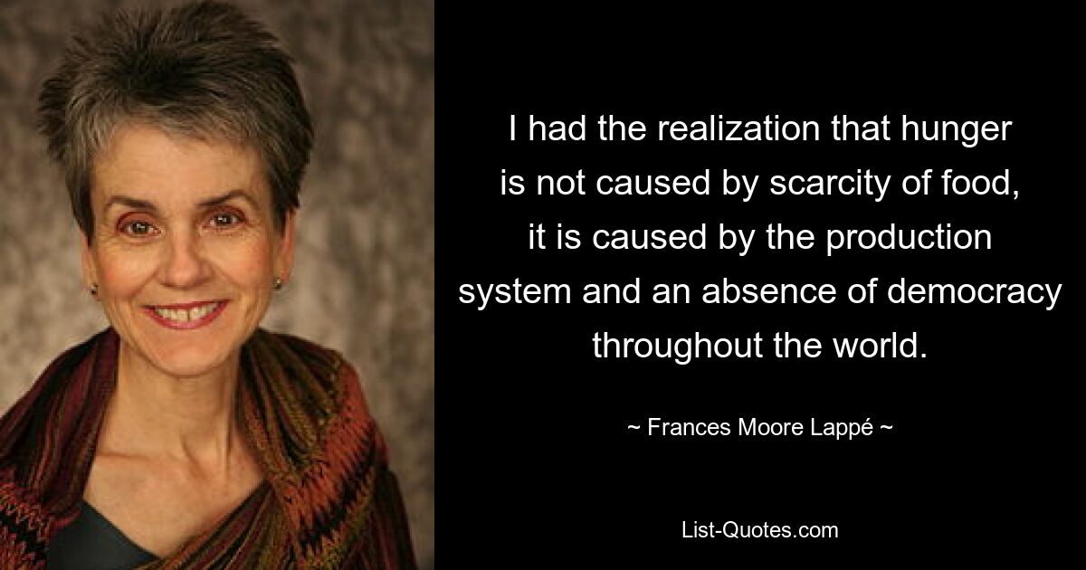 I had the realization that hunger is not caused by scarcity of food, it is caused by the production system and an absence of democracy throughout the world. — © Frances Moore Lappé