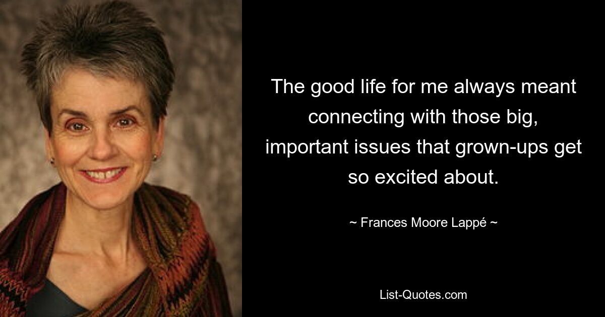 The good life for me always meant connecting with those big, important issues that grown-ups get so excited about. — © Frances Moore Lappé