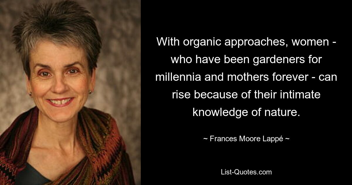 With organic approaches, women - who have been gardeners for millennia and mothers forever - can rise because of their intimate knowledge of nature. — © Frances Moore Lappé