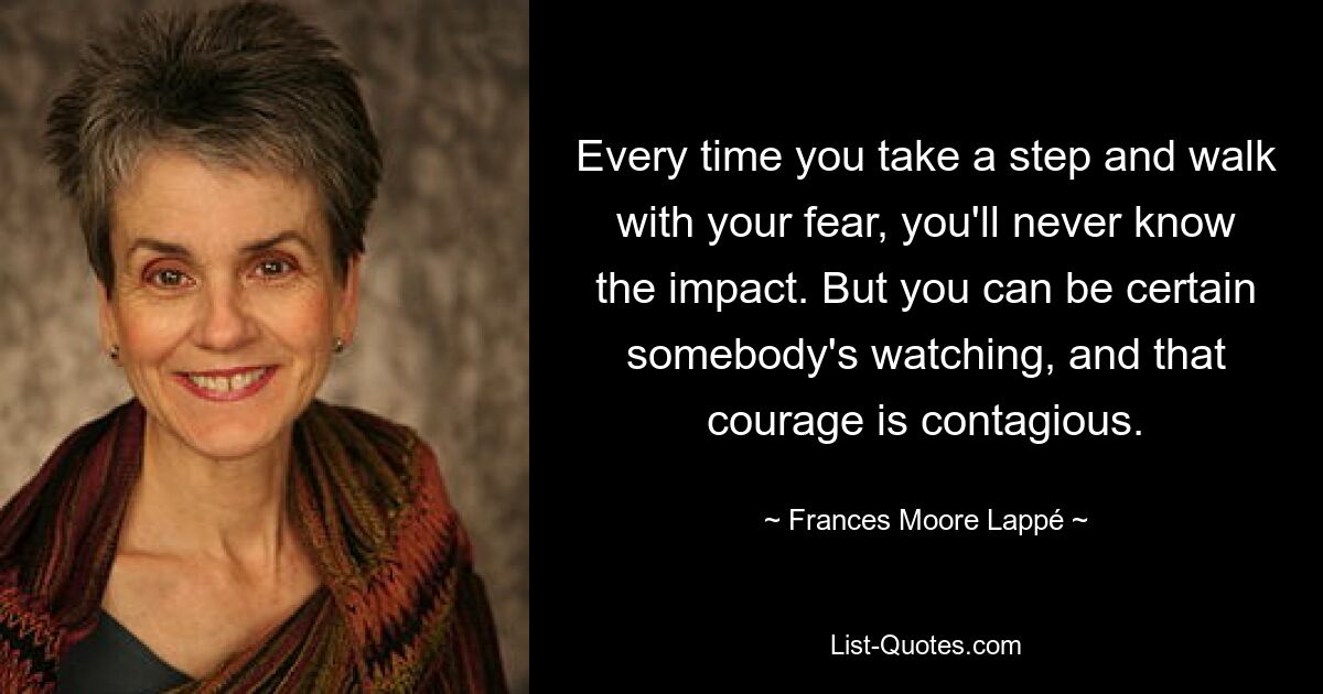 Every time you take a step and walk with your fear, you'll never know the impact. But you can be certain somebody's watching, and that courage is contagious. — © Frances Moore Lappé