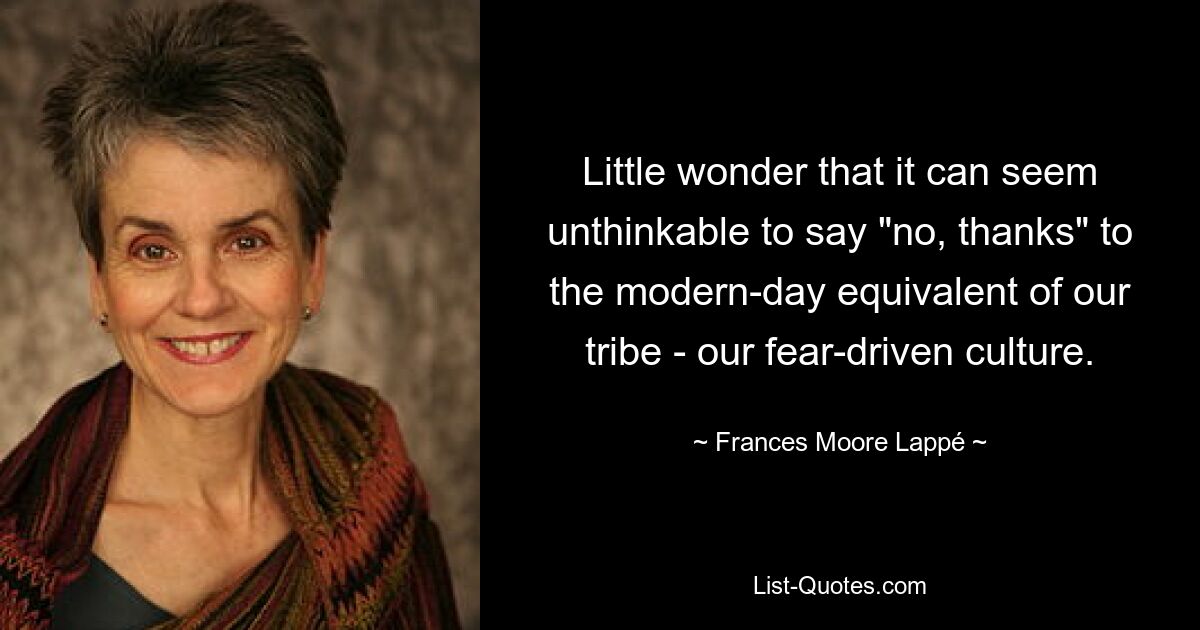 Little wonder that it can seem unthinkable to say "no, thanks" to the modern-day equivalent of our tribe - our fear-driven culture. — © Frances Moore Lappé