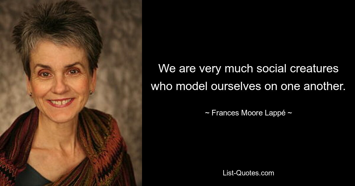 We are very much social creatures who model ourselves on one another. — © Frances Moore Lappé