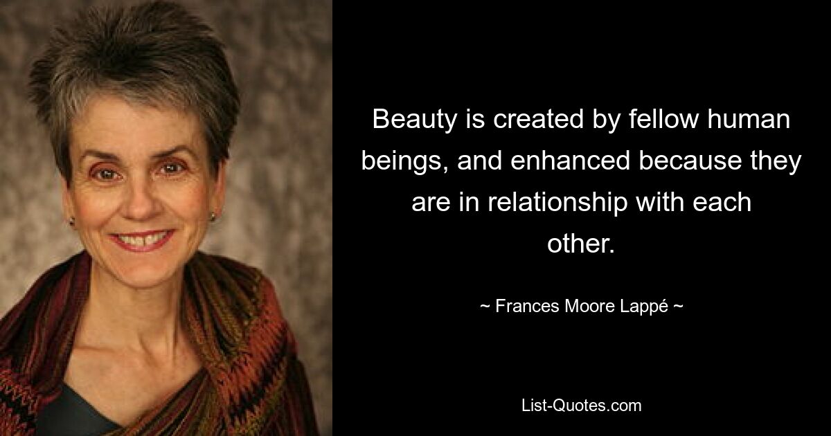 Beauty is created by fellow human beings, and enhanced because they are in relationship with each other. — © Frances Moore Lappé