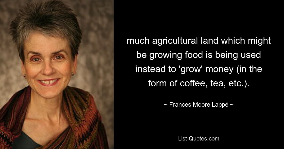 much agricultural land which might be growing food is being used instead to 'grow' money (in the form of coffee, tea, etc.). — © Frances Moore Lappé