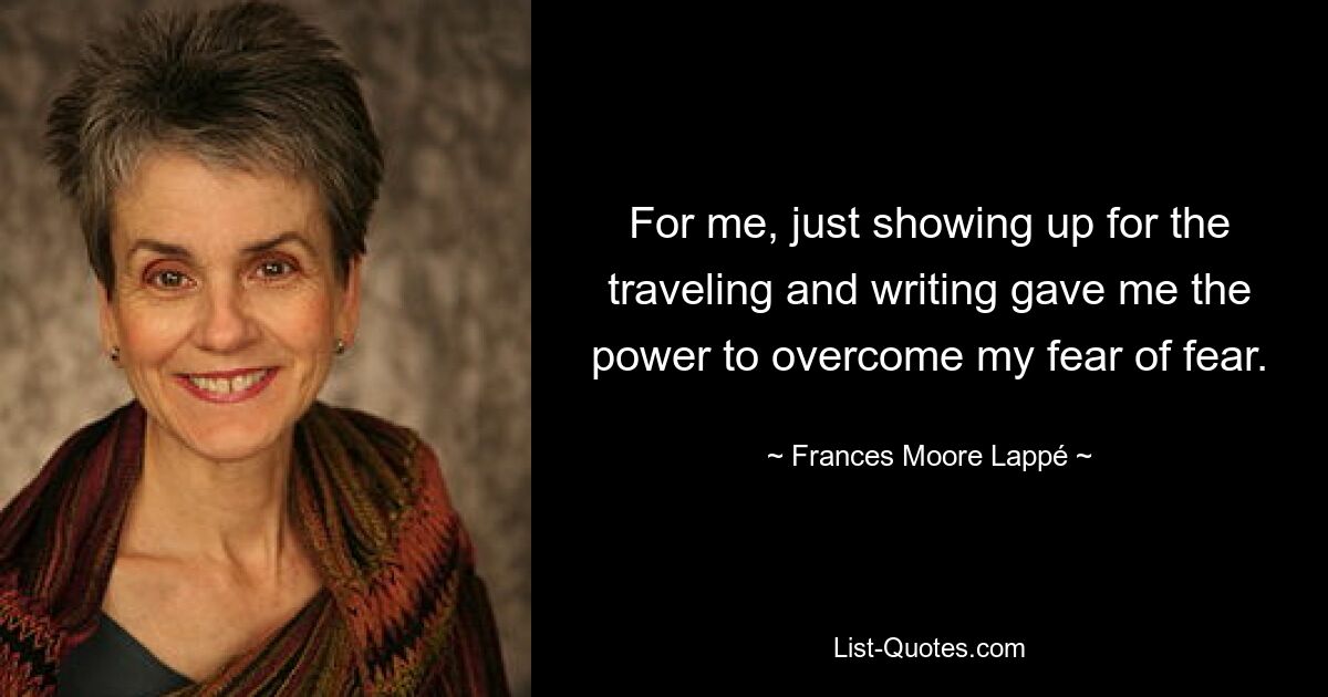 For me, just showing up for the traveling and writing gave me the power to overcome my fear of fear. — © Frances Moore Lappé