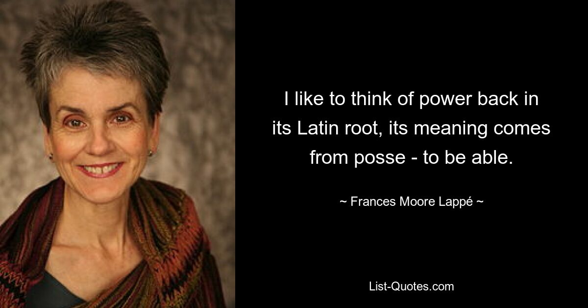 I like to think of power back in its Latin root, its meaning comes from posse - to be able. — © Frances Moore Lappé