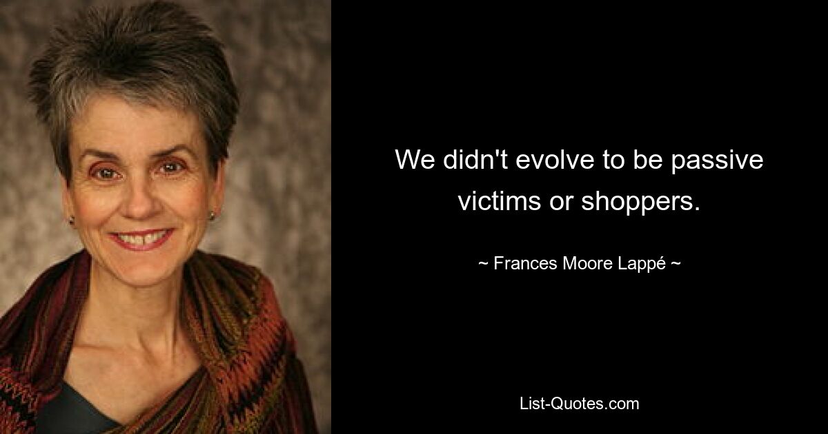 We didn't evolve to be passive victims or shoppers. — © Frances Moore Lappé