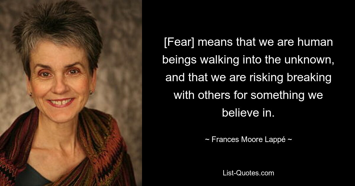 [Fear] means that we are human beings walking into the unknown, and that we are risking breaking with others for something we believe in. — © Frances Moore Lappé