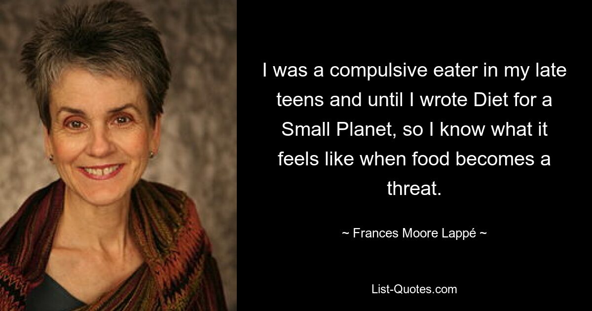 I was a compulsive eater in my late teens and until I wrote Diet for a Small Planet, so I know what it feels like when food becomes a threat. — © Frances Moore Lappé