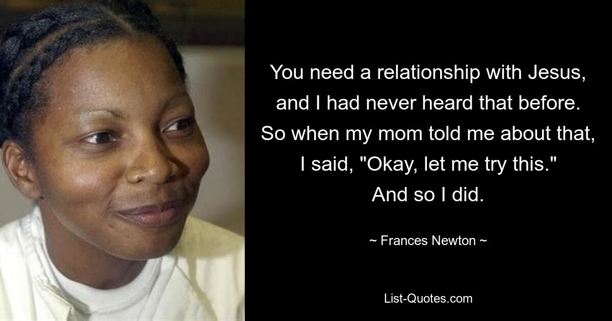 You need a relationship with Jesus, and I had never heard that before. So when my mom told me about that, I said, "Okay, let me try this." And so I did. — © Frances Newton