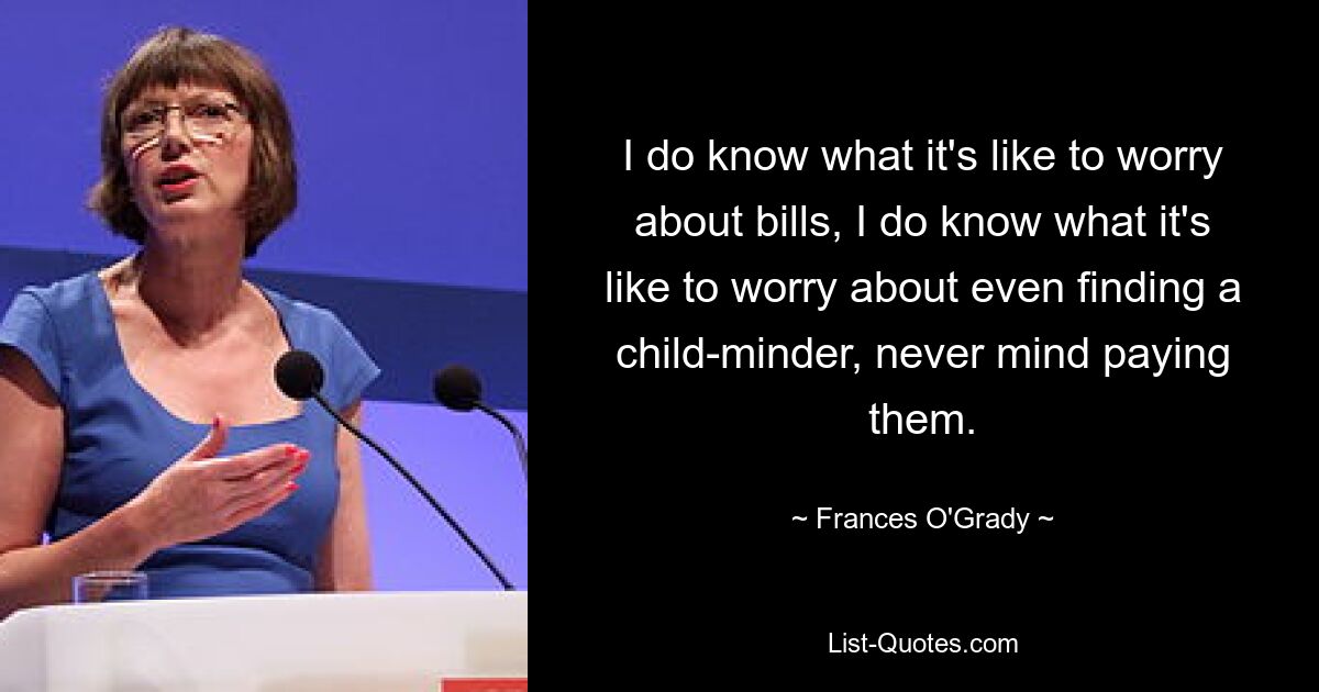 I do know what it's like to worry about bills, I do know what it's like to worry about even finding a child-minder, never mind paying them. — © Frances O'Grady