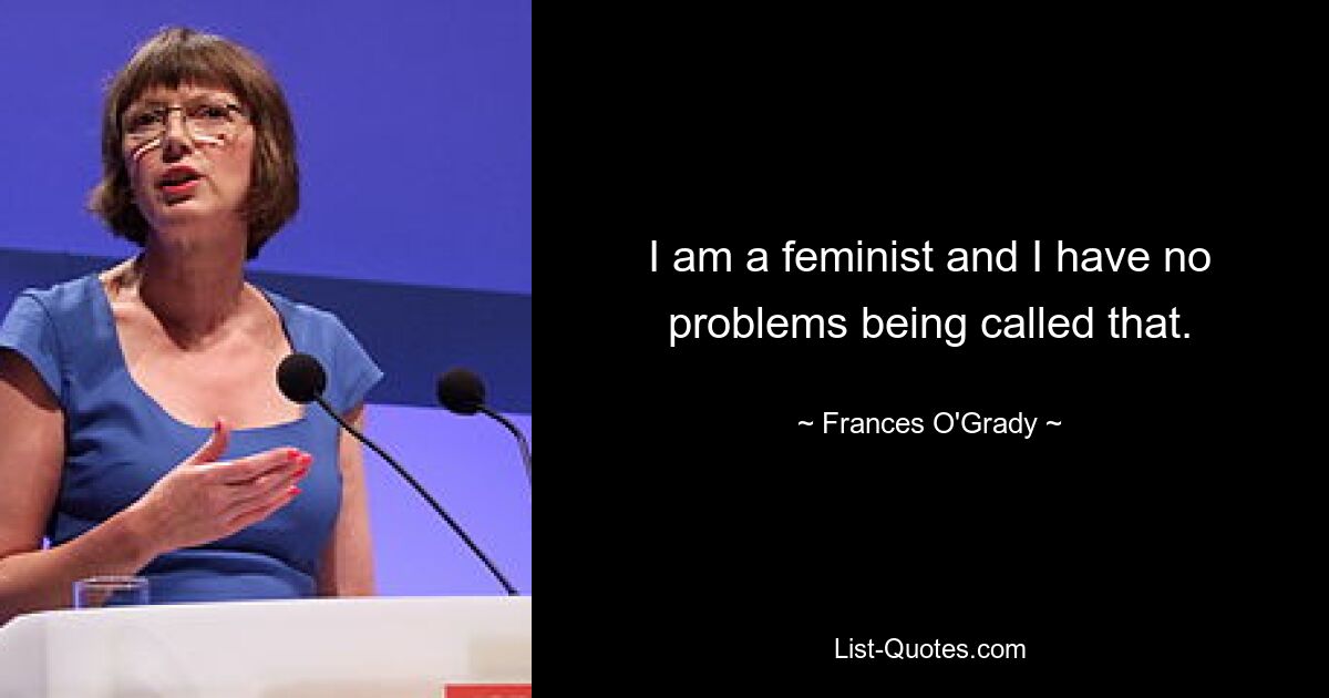 I am a feminist and I have no problems being called that. — © Frances O'Grady