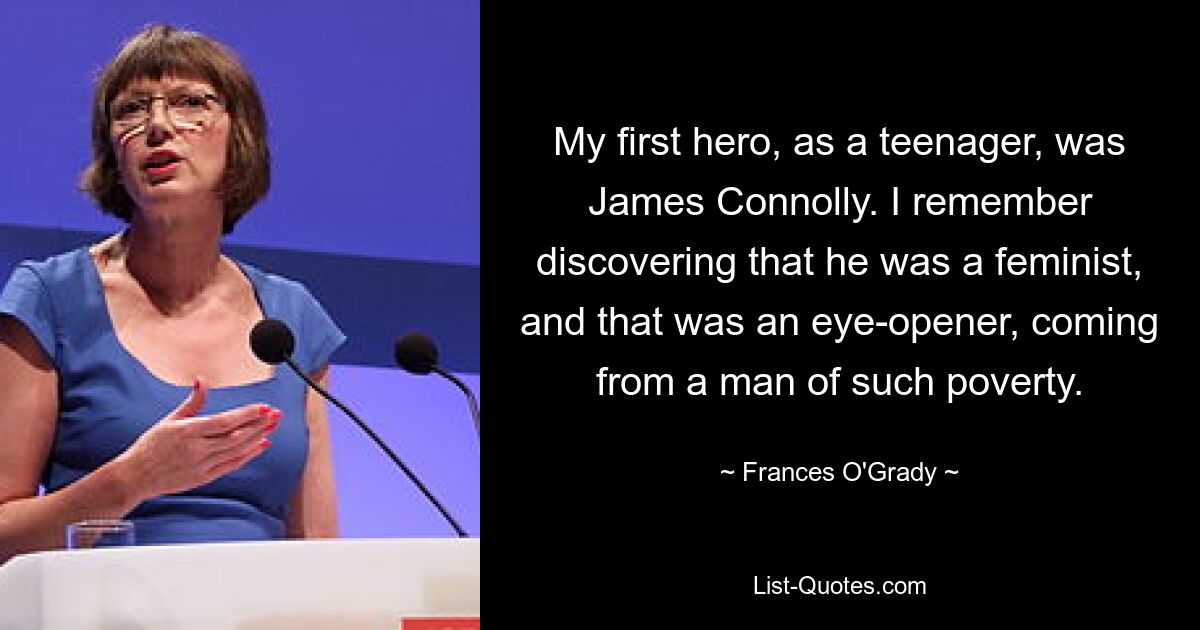 My first hero, as a teenager, was James Connolly. I remember discovering that he was a feminist, and that was an eye-opener, coming from a man of such poverty. — © Frances O'Grady