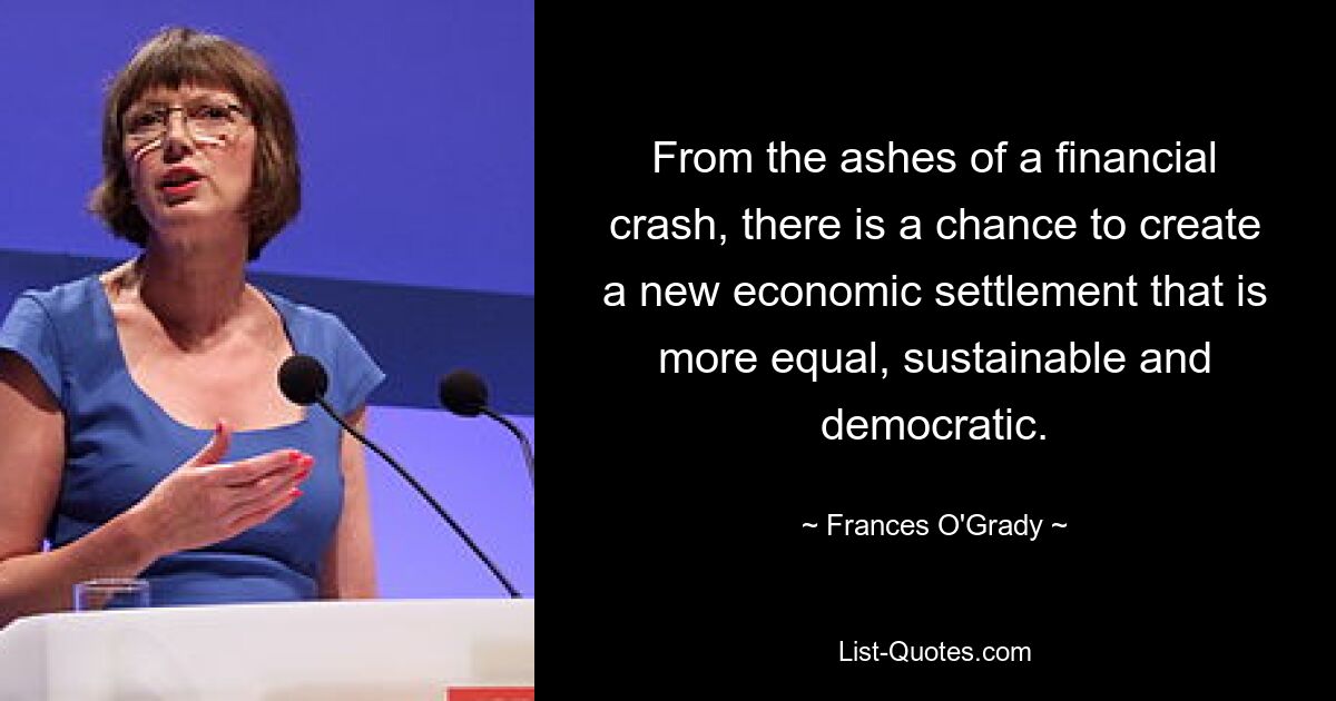 From the ashes of a financial crash, there is a chance to create a new economic settlement that is more equal, sustainable and democratic. — © Frances O'Grady