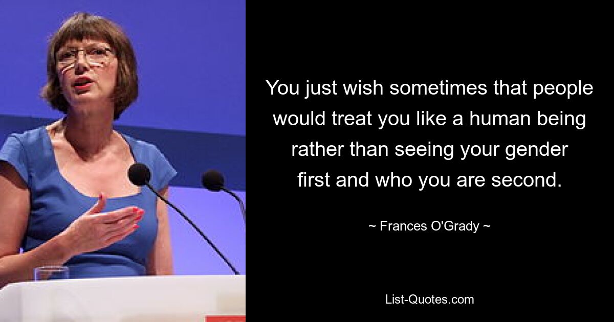 You just wish sometimes that people would treat you like a human being rather than seeing your gender first and who you are second. — © Frances O'Grady