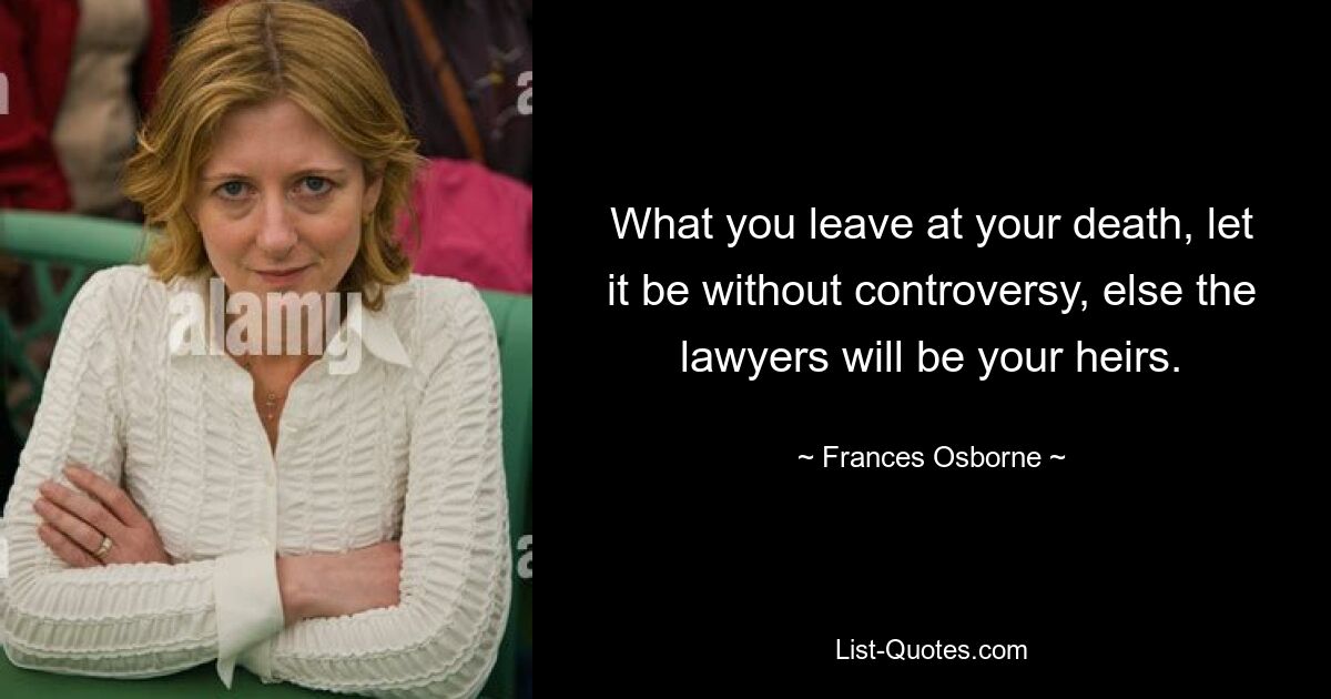 What you leave at your death, let it be without controversy, else the lawyers will be your heirs. — © Frances Osborne