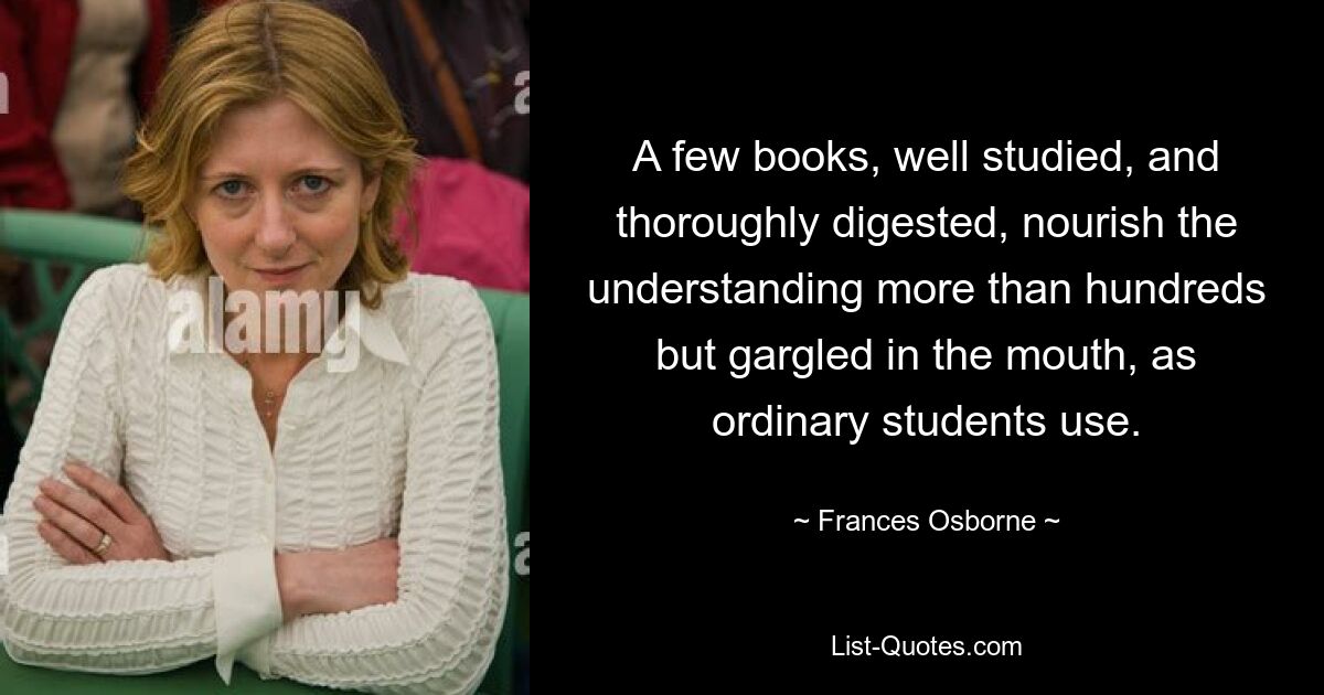 A few books, well studied, and thoroughly digested, nourish the understanding more than hundreds but gargled in the mouth, as ordinary students use. — © Frances Osborne