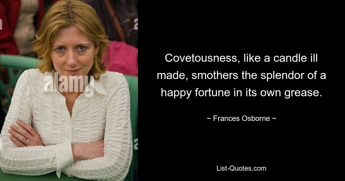 Covetousness, like a candle ill made, smothers the splendor of a happy fortune in its own grease. — © Frances Osborne