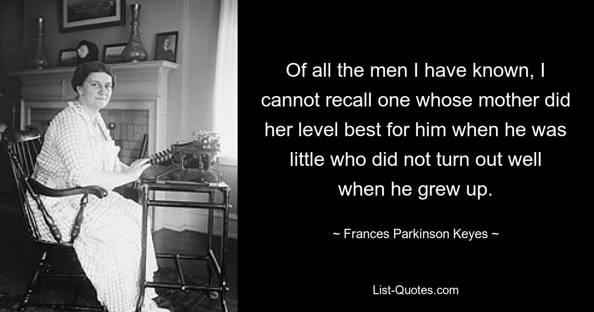 Of all the men I have known, I cannot recall one whose mother did her level best for him when he was little who did not turn out well when he grew up. — © Frances Parkinson Keyes