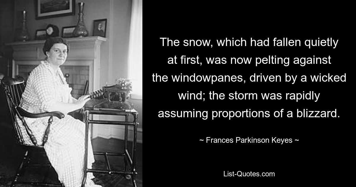 The snow, which had fallen quietly at first, was now pelting against the windowpanes, driven by a wicked wind; the storm was rapidly assuming proportions of a blizzard. — © Frances Parkinson Keyes