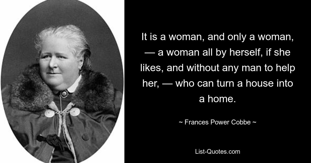 It is a woman, and only a woman, — a woman all by herself, if she likes, and without any man to help her, — who can turn a house into a home. — © Frances Power Cobbe