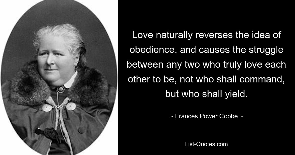 Love naturally reverses the idea of obedience, and causes the struggle between any two who truly love each other to be, not who shall command, but who shall yield. — © Frances Power Cobbe