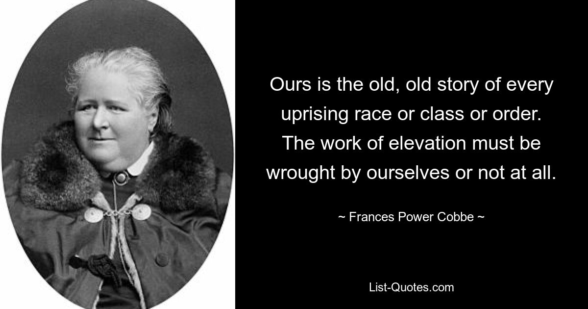 Ours is the old, old story of every uprising race or class or order. The work of elevation must be wrought by ourselves or not at all. — © Frances Power Cobbe