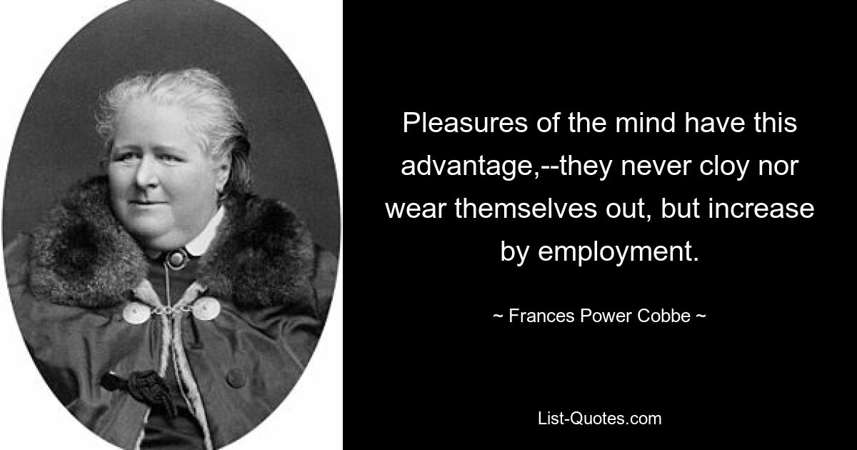 Pleasures of the mind have this advantage,--they never cloy nor wear themselves out, but increase by employment. — © Frances Power Cobbe