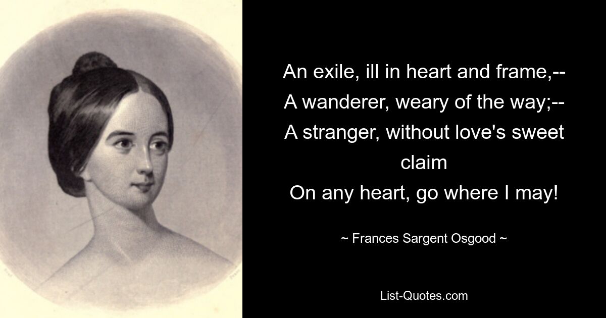 An exile, ill in heart and frame,--
A wanderer, weary of the way;--
A stranger, without love's sweet claim
On any heart, go where I may! — © Frances Sargent Osgood