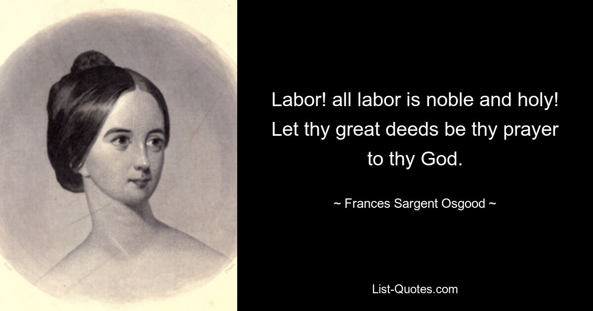 Labor! all labor is noble and holy!
Let thy great deeds be thy prayer to thy God. — © Frances Sargent Osgood