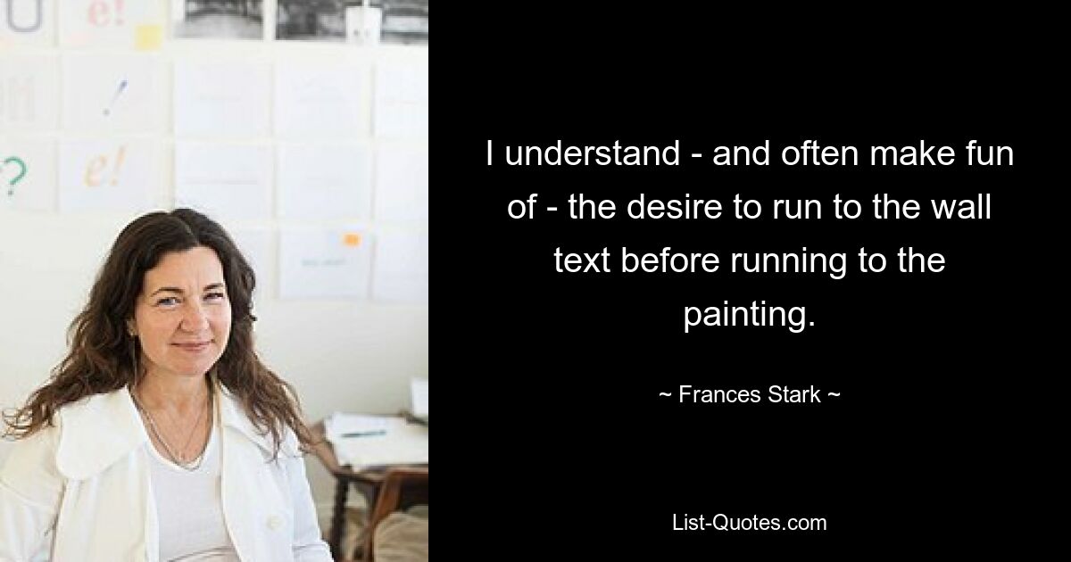 I understand - and often make fun of - the desire to run to the wall text before running to the painting. — © Frances Stark