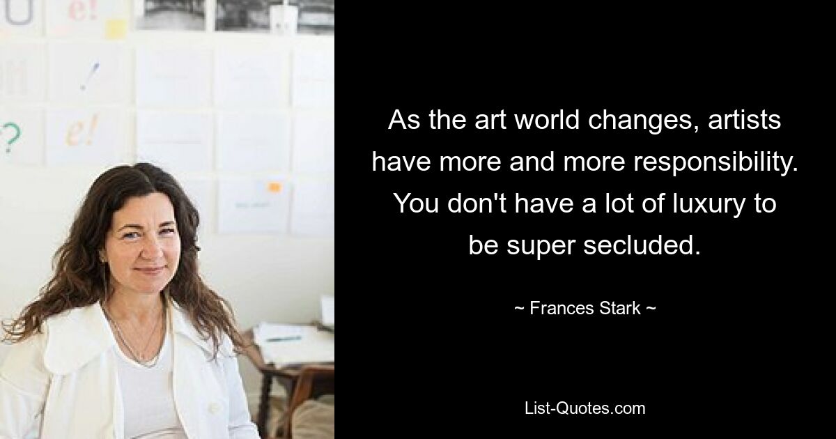 As the art world changes, artists have more and more responsibility. You don't have a lot of luxury to be super secluded. — © Frances Stark