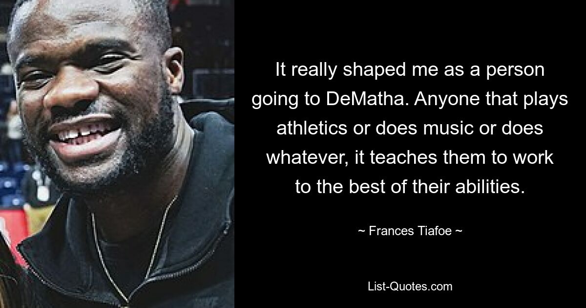 It really shaped me as a person going to DeMatha. Anyone that plays athletics or does music or does whatever, it teaches them to work to the best of their abilities. — © Frances Tiafoe