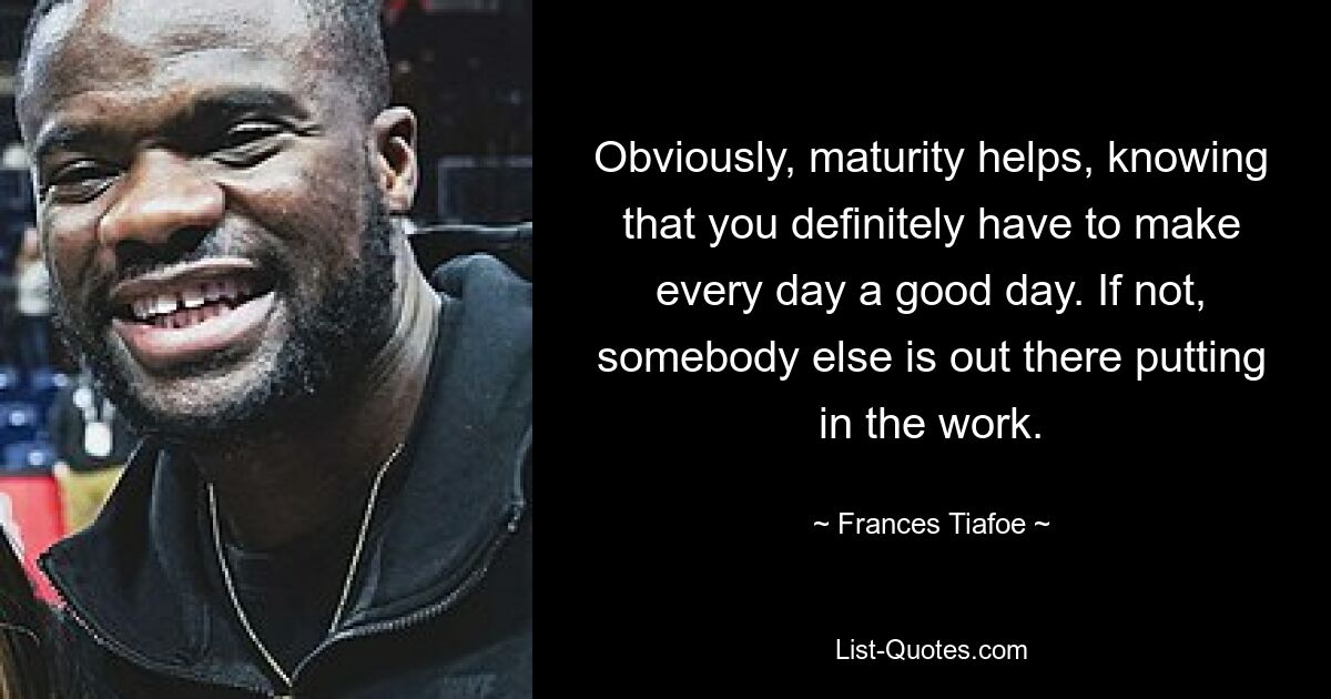 Obviously, maturity helps, knowing that you definitely have to make every day a good day. If not, somebody else is out there putting in the work. — © Frances Tiafoe