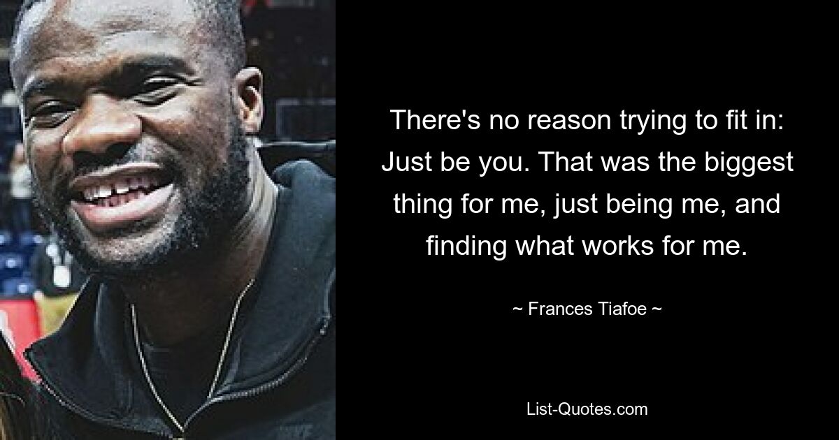 There's no reason trying to fit in: Just be you. That was the biggest thing for me, just being me, and finding what works for me. — © Frances Tiafoe