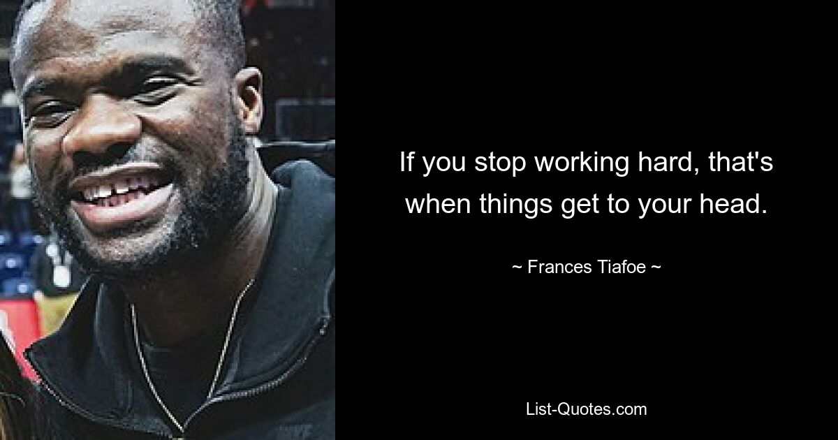 If you stop working hard, that's when things get to your head. — © Frances Tiafoe