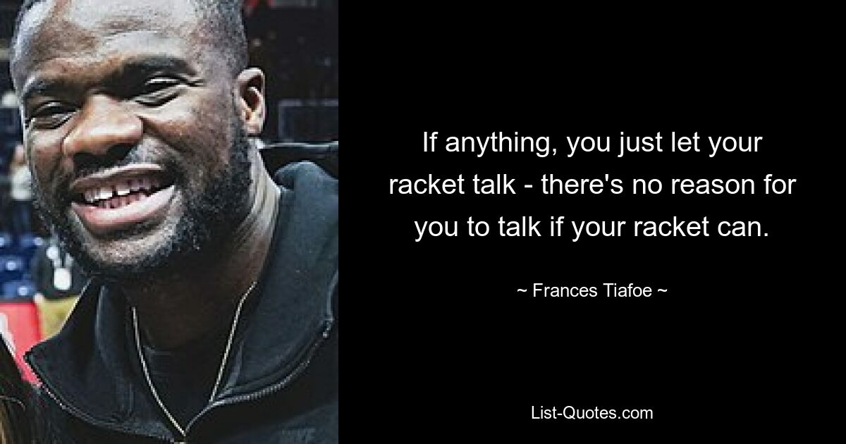 If anything, you just let your racket talk - there's no reason for you to talk if your racket can. — © Frances Tiafoe