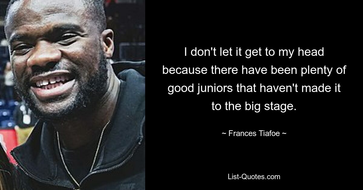 I don't let it get to my head because there have been plenty of good juniors that haven't made it to the big stage. — © Frances Tiafoe