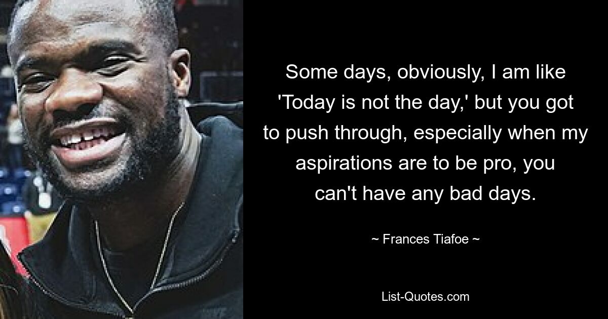 Some days, obviously, I am like 'Today is not the day,' but you got to push through, especially when my aspirations are to be pro, you can't have any bad days. — © Frances Tiafoe