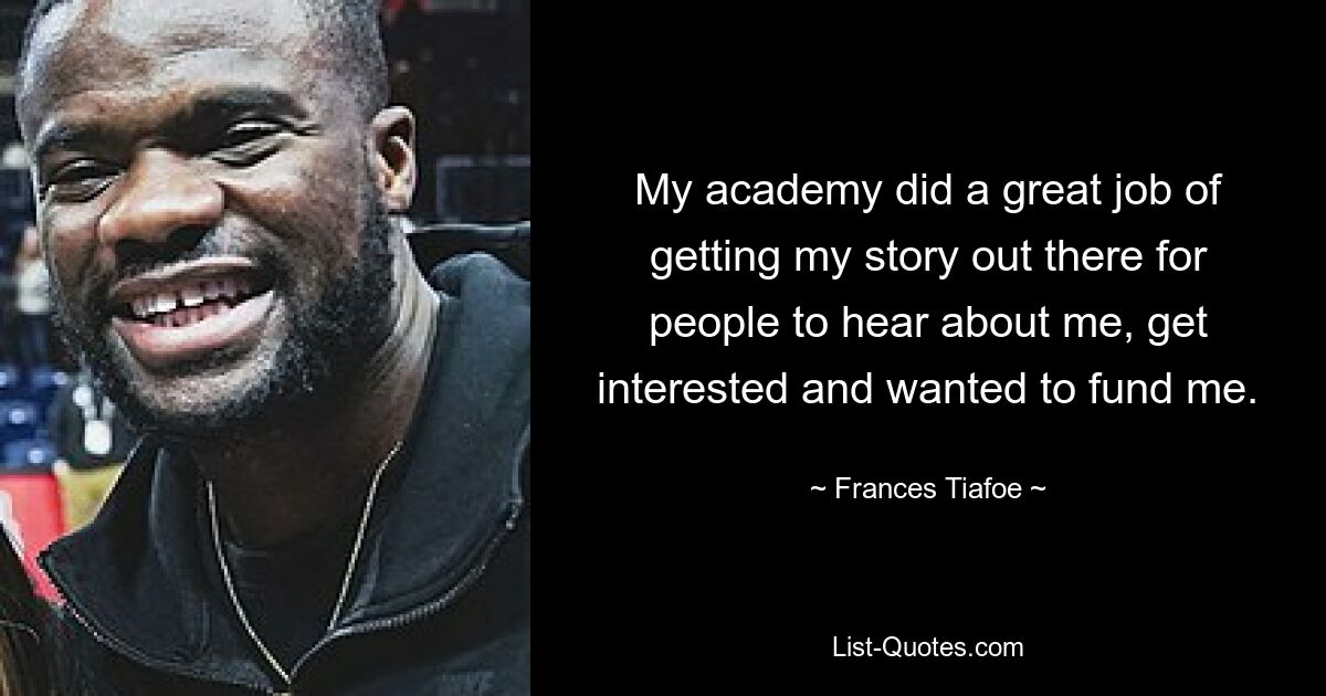 My academy did a great job of getting my story out there for people to hear about me, get interested and wanted to fund me. — © Frances Tiafoe