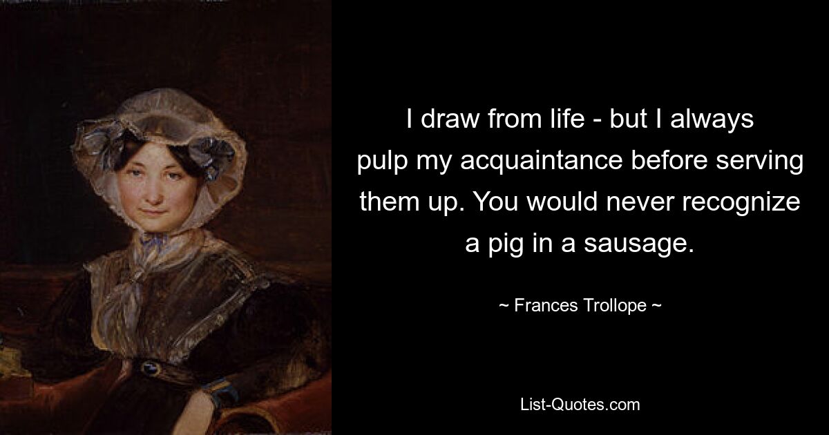 I draw from life - but I always pulp my acquaintance before serving them up. You would never recognize a pig in a sausage. — © Frances Trollope